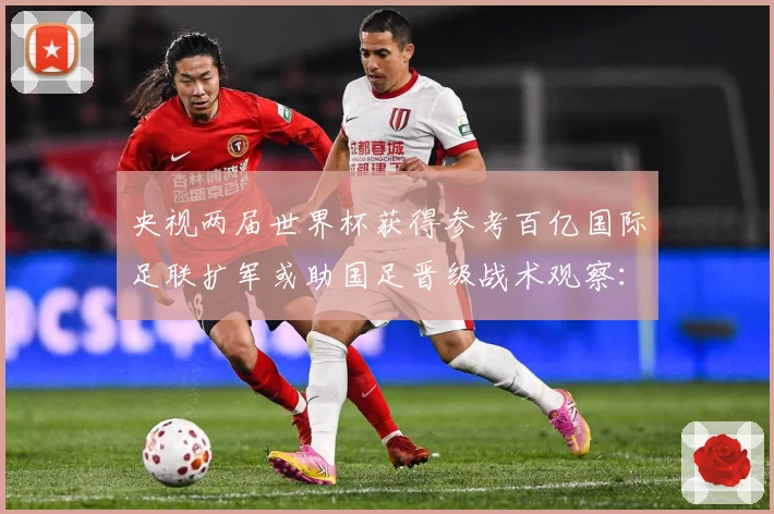 央视两届世界杯获得参考百亿国际足联扩军或助国足晋级战术观察：最新赛事动态与深度分析