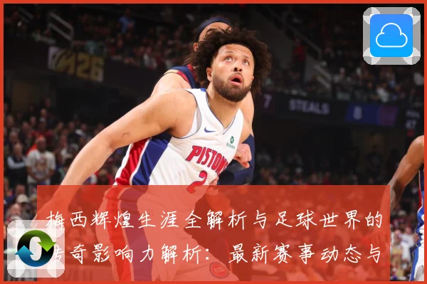 梅西辉煌生涯全解析与足球世界的传奇影响力解析：最新赛事动态与深度分析