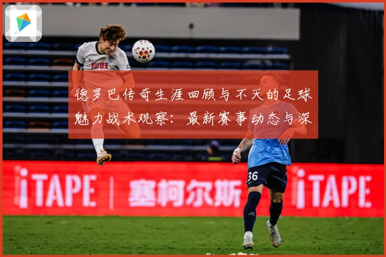 德罗巴传奇生涯回顾与不灭的足球魅力战术观察：最新赛事动态与深度分析