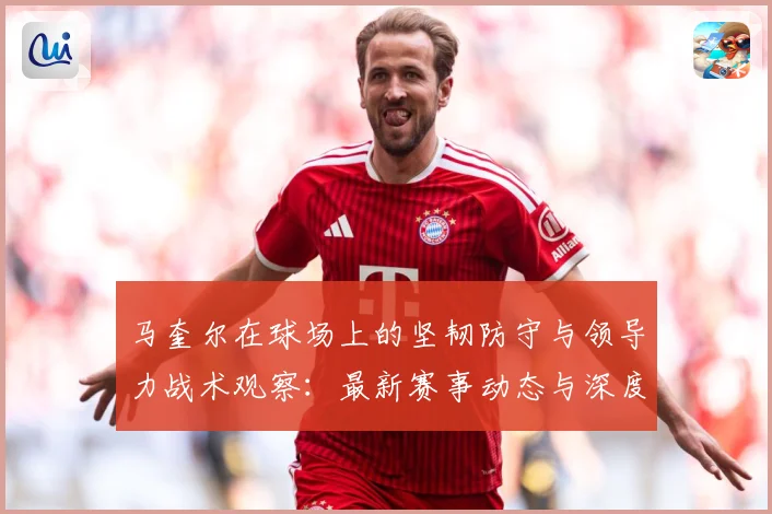 马奎尔在球场上的坚韧防守与领导力战术观察：最新赛事动态与深度分析