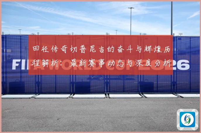 田径传奇切普昆吉的奋斗与辉煌历程解析：最新赛事动态与深度分析