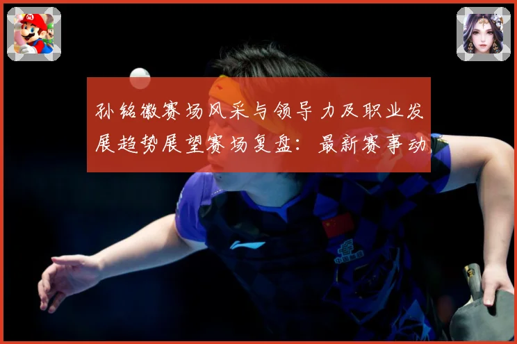 孙铭徽赛场风采与领导力及职业发展趋势展望赛场复盘：最新赛事动态与深度分析