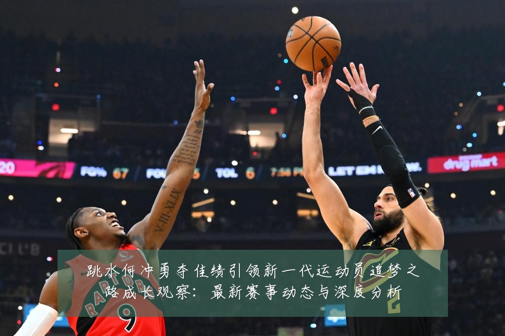 跳水何冲勇夺佳绩引领新一代运动员追梦之路成长观察:最新赛事动态与深度分析