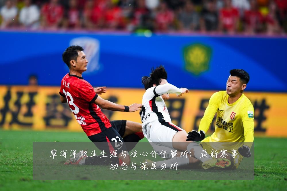 覃海洋职业生涯与核心价值解析：最新赛事动态与深度分析